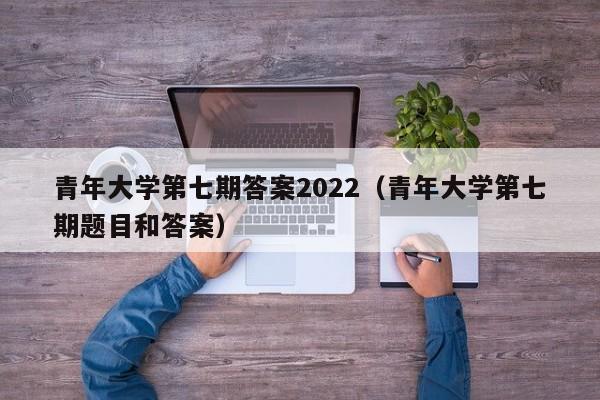 青年大学第七期答案2022(青年大学第七期题目和答案)