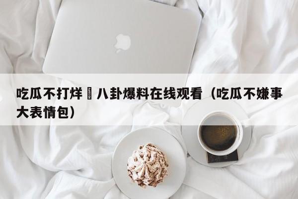 吃瓜不打烊–八卦爆料在线观看（吃瓜不嫌事大表情包）