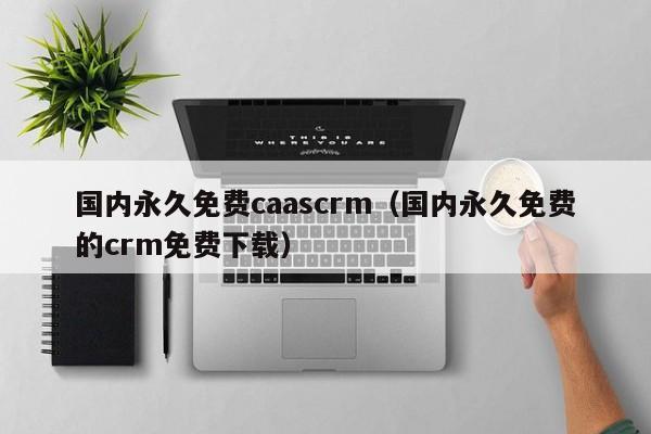 国内永久免费caascrm（国内永久免费的crm免费下载）
