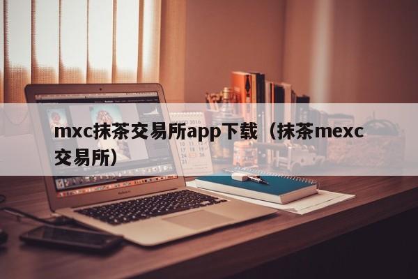 mxc抹茶交易所app下载（抹茶mexc交易所）